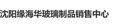 好逼操沈阳缘海华玻璃制品销售中心